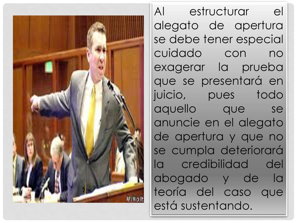 Al estructurar el alegato de apertura se debe tener especial cuidado con no exagerar la prueba que se presentará en juicio, pues todo aquello que se anuncie en el alegato de apertura y que no se cumpla deteriorará la credibilidad del abogado y de la teoría del caso que está sustentando.