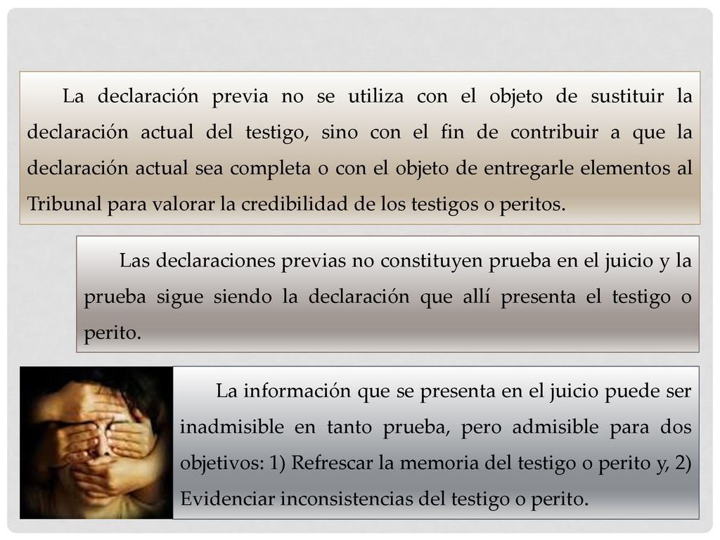 La declaración previa no se utiliza con el objeto de sustituir la declaración actual del testigo, sino con el fin de contribuir a que la declaración actual sea completa o con el objeto de entregarle elementos al Tribunal para valorar la credibilidad de los testigos o peritos.