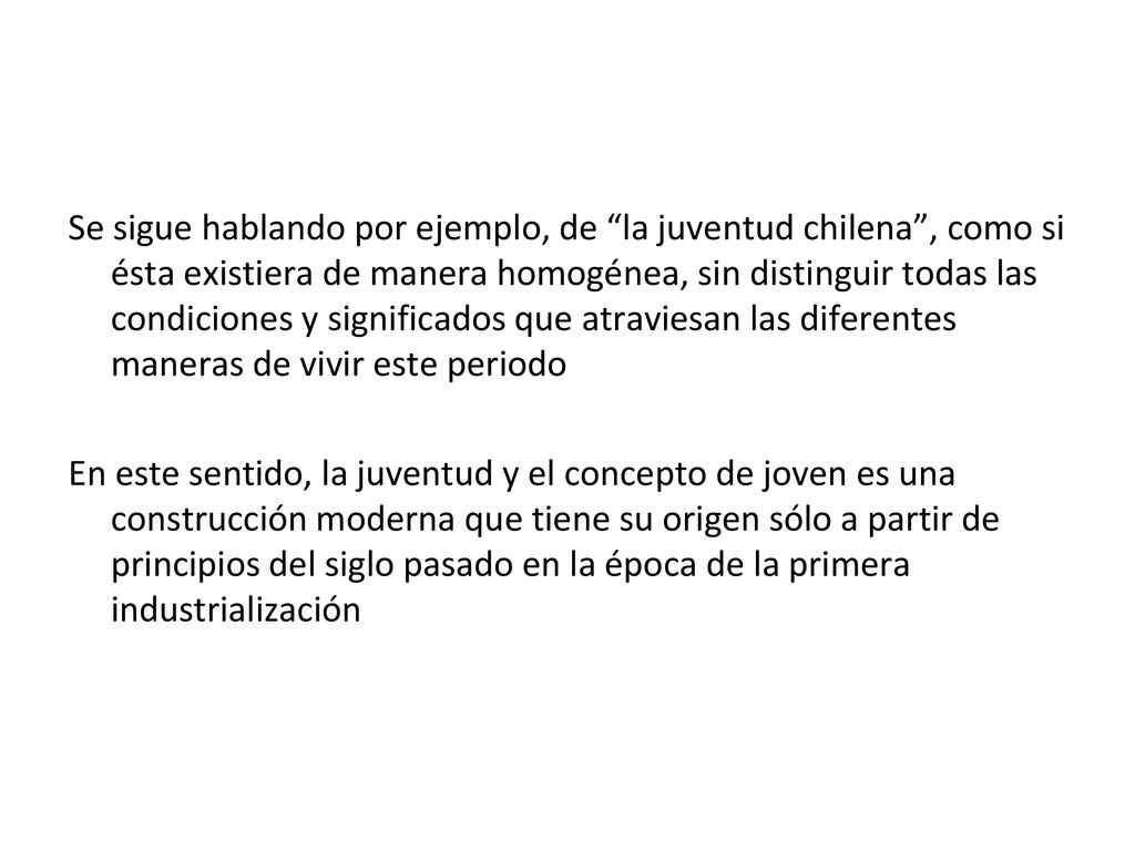 Se sigue hablando por ejemplo, de la juventud chilena , como si ésta existiera de manera homogénea, sin distinguir todas las condiciones y significados que atraviesan las diferentes maneras de vivir este periodo