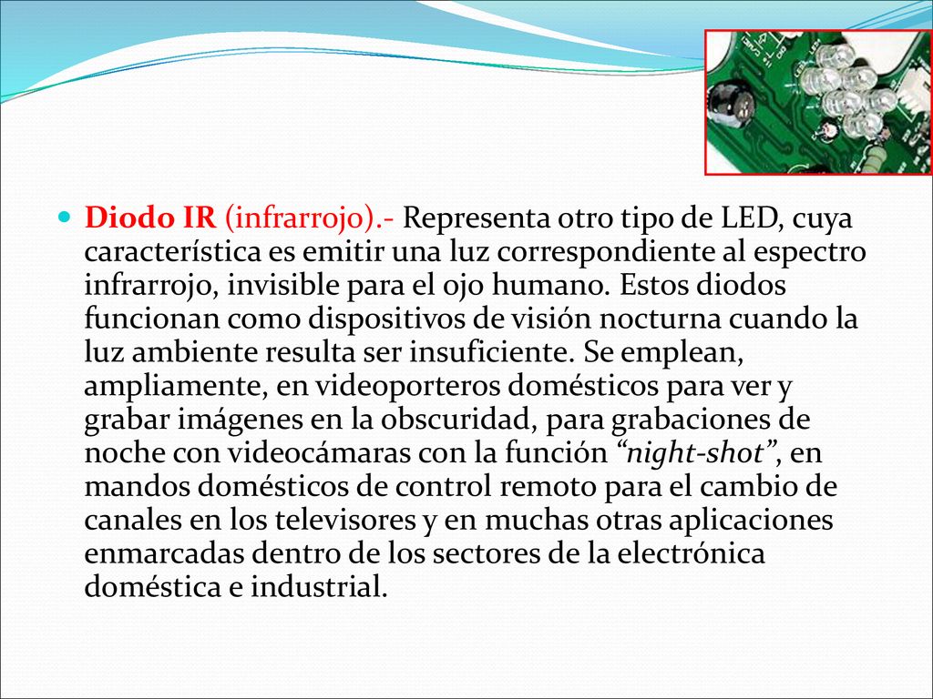 Diodo IR (infrarrojo).- Representa otro tipo de LED, cuya característica es emitir una luz correspondiente al espectro infrarrojo, invisible para el ojo humano.