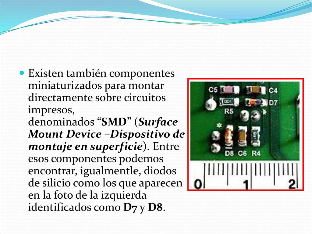 Existen también componentes miniaturizados para montar directamente sobre circuitos impresos, denominados SMD (Surface Mount Device –Dispositivo de montaje en superficie).