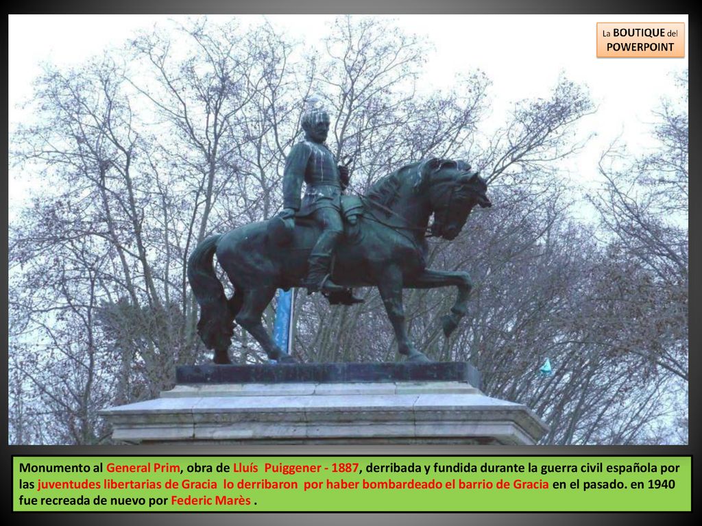 Monumento al General Prim, obra de Lluís Puiggener , derribada y fundida durante la guerra civil española por las juventudes libertarias de Gracia lo derribaron por haber bombardeado el barrio de Gracia en el pasado.