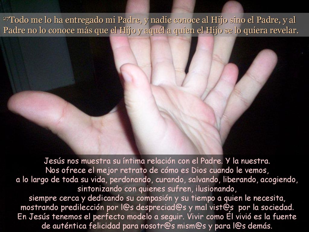 27Todo me lo ha entregado mi Padre, y nadie conoce al Hijo sino el Padre, y al Padre no lo conoce más que el Hijo y aquél a quien el Hijo se lo quiera revelar.