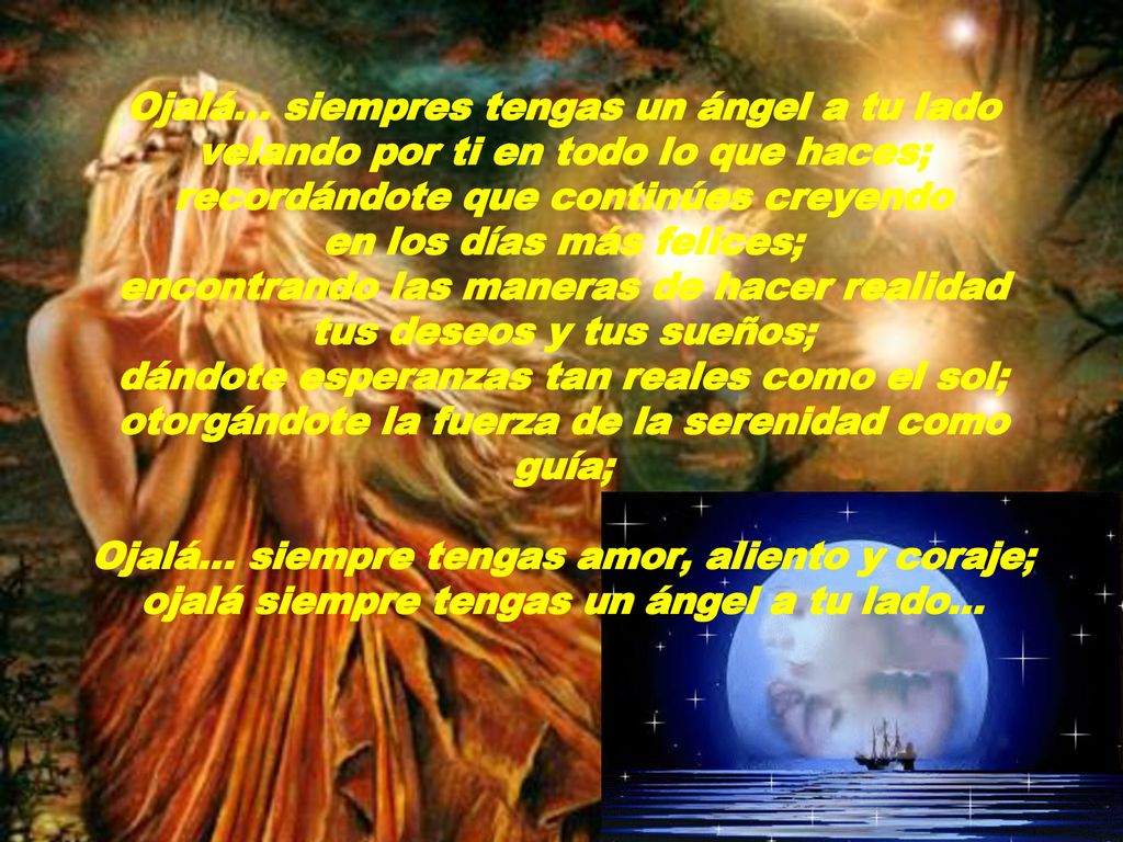 Ojalá… siempres tengas un ángel a tu lado velando por ti en todo lo que haces; recordándote que continúes creyendo en los días más felices; encontrando las maneras de hacer realidad tus deseos y tus sueños; dándote esperanzas tan reales como el sol; otorgándote la fuerza de la serenidad como guía; Ojalá… siempre tengas amor, aliento y coraje; ojalá siempre tengas un ángel a tu lado...