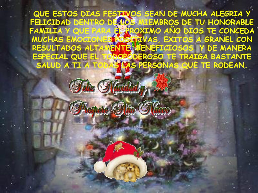 QUE ESTOS DIAS FESTIVOS SEAN DE MUCHA ALEGRIA Y FELICIDAD DENTRO DE LOS MIEMBROS DE TU HONORABLE FAMILIA Y QUE PARA EL PROXIMO AÑO DIOS TE CONCEDA MUCHAS EMOCIONES POSITIVAS, EXITOS A GRANEL CON RESULTADOS ALTAMENTE BENEFICIOSOS Y DE MANERA ESPECIAL QUE EL TODOPÓDEROSO TE TRAIGA BASTANTE SALUD A TI A TODAS LAS PERSONAS QUE TE RODEAN.