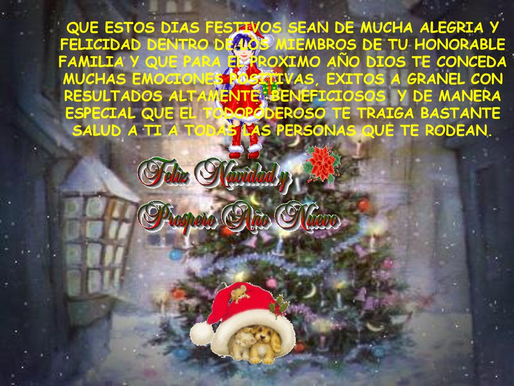 QUE ESTOS DIAS FESTIVOS SEAN DE MUCHA ALEGRIA Y FELICIDAD DENTRO DE LOS MIEMBROS DE TU HONORABLE FAMILIA Y QUE PARA EL PROXIMO AÑO DIOS TE CONCEDA MUCHAS EMOCIONES POSITIVAS, EXITOS A GRANEL CON RESULTADOS ALTAMENTE BENEFICIOSOS Y DE MANERA ESPECIAL QUE EL TODOPÓDEROSO TE TRAIGA BASTANTE SALUD A TI A TODAS LAS PERSONAS QUE TE RODEAN.