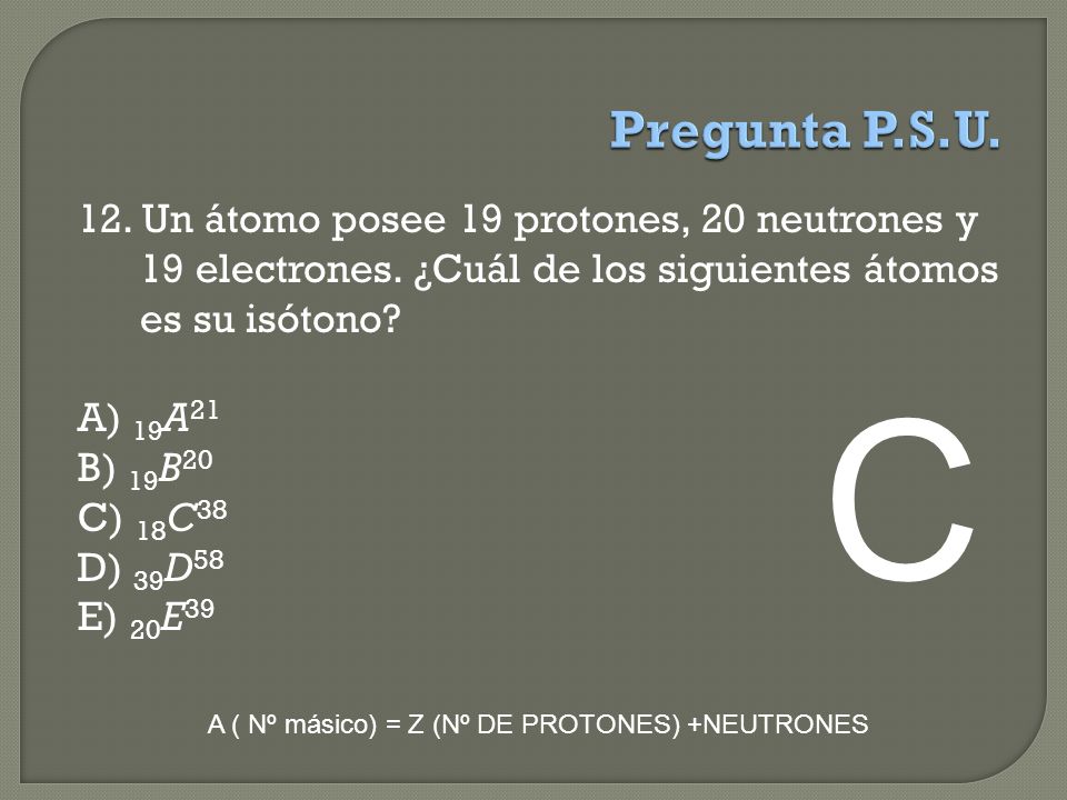 Pregunta P.S.U. 12. Un átomo posee 19 protones, 20 neutrones y 19 electrones. ¿Cuál de los siguientes átomos es su isótono