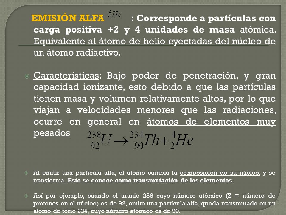 EMISIÓN ALFA : Corresponde a partículas con carga positiva +2 y 4 unidades de masa atómica. Equivalente al átomo de helio eyectadas del núcleo de un átomo radiactivo.
