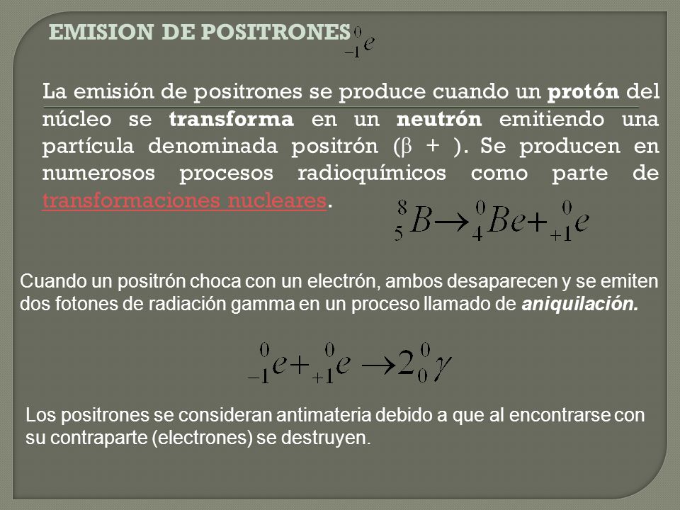 EMISION DE POSITRONES La emisión de positrones se produce cuando un protón del núcleo se transforma en un neutrón emitiendo una partícula denominada positrón (β + ). Se producen en numerosos procesos radioquímicos como parte de transformaciones nucleares.