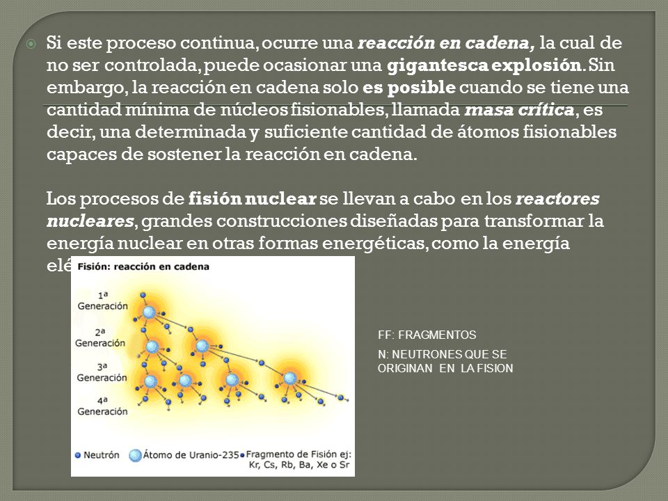 Si este proceso continua, ocurre una reacción en cadena, la cual de no ser controlada, puede ocasionar una gigantesca explosión. Sin embargo, la reacción en cadena solo es posible cuando se tiene una cantidad mínima de núcleos fisionables, llamada masa crítica, es decir, una determinada y suficiente cantidad de átomos fisionables capaces de sostener la reacción en cadena. Los procesos de fisión nuclear se llevan a cabo en los reactores nucleares, grandes construcciones diseñadas para transformar la energía nuclear en otras formas energéticas, como la energía eléctrica.