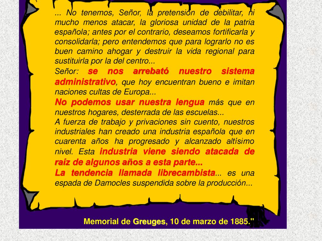 ... No tenemos, Señor, la pretensión de debilitar, ni mucho menos atacar, la gloriosa unidad de la patria española; antes por el contrario, deseamos fortificarla y consolidarla; pero entendemos que para lograrlo no es buen camino ahogar y destruir la vida regional para sustituirla por la del centro...