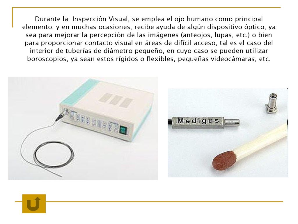 Durante la Inspección Visual, se emplea el ojo humano como principal elemento, y en muchas ocasiones, recibe ayuda de algún dispositivo óptico, ya sea para mejorar la percepción de las imágenes (anteojos, lupas, etc.) o bien para proporcionar contacto visual en áreas de difícil acceso, tal es el caso del