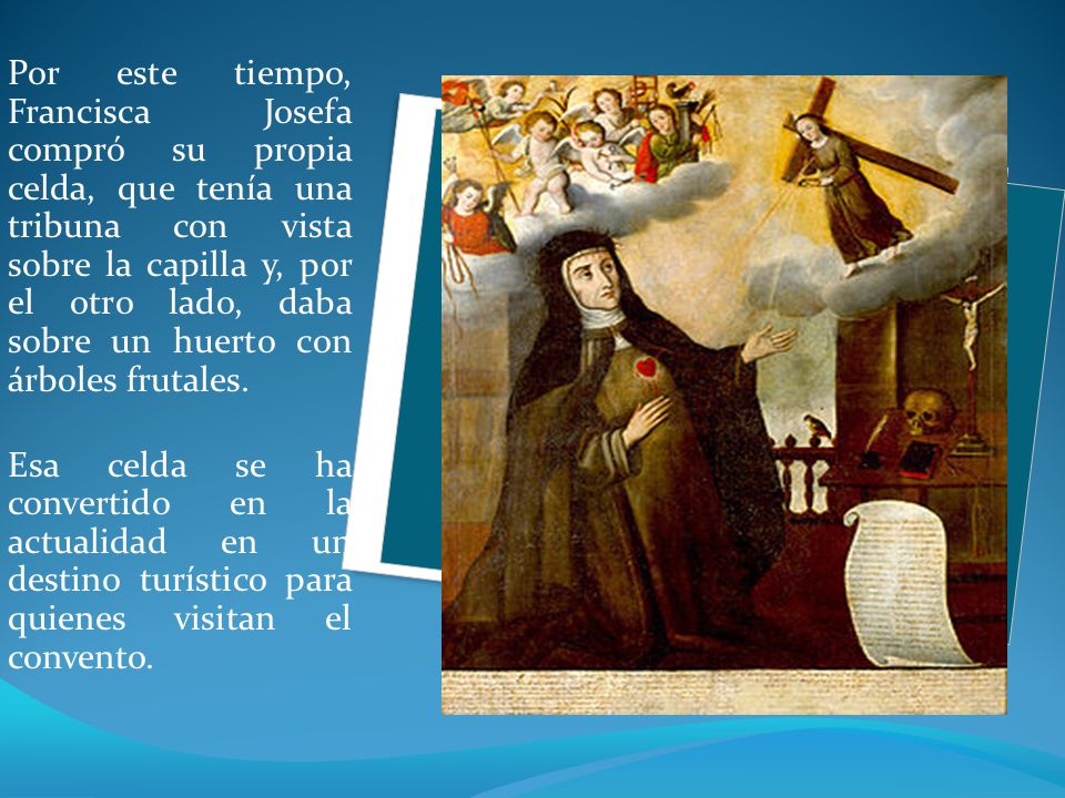 Por este tiempo, Francisca Josefa compró su propia celda, que tenía una tribuna con vista sobre la capilla y, por el otro lado, daba sobre un huerto con árboles frutales.