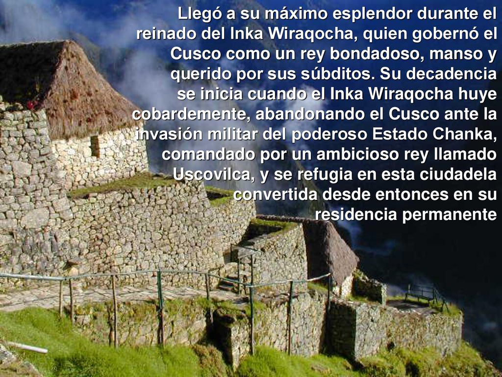 Llegó a su máximo esplendor durante el reinado del Inka Wiraqocha, quien gobernó el Cusco como un rey bondadoso, manso y querido por sus súbditos. Su decadencia