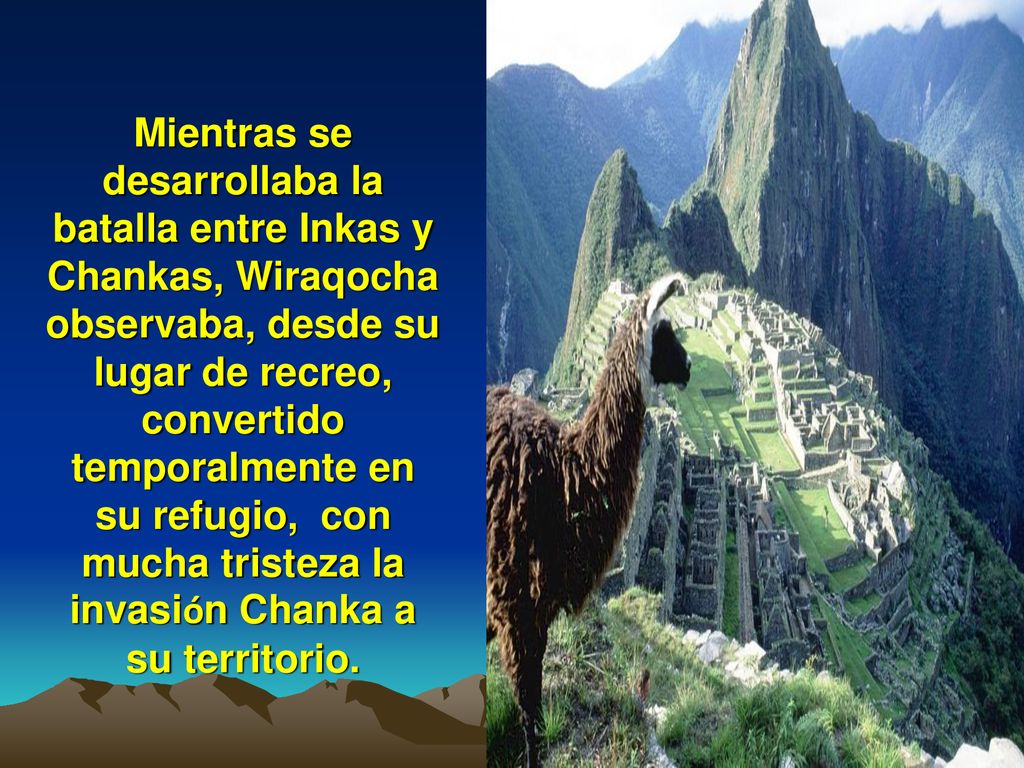 Mientras se desarrollaba la batalla entre Inkas y Chankas, Wiraqocha observaba, desde su lugar de recreo, convertido temporalmente en su refugio, con mucha tristeza la invasión Chanka a su territorio.
