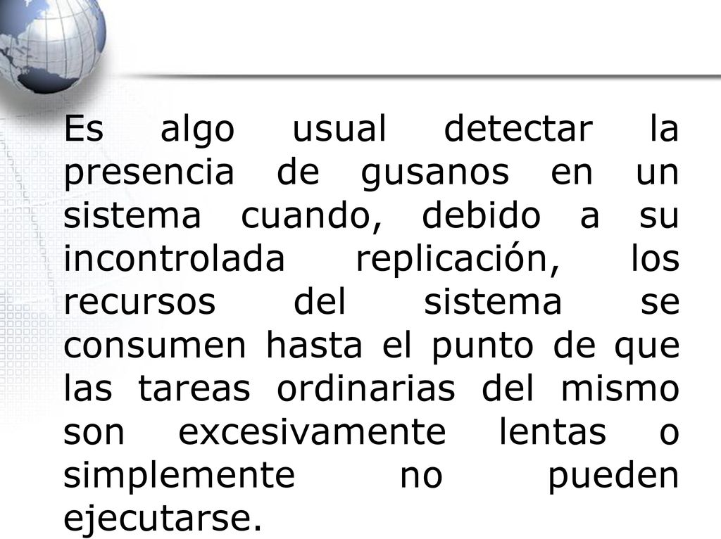 Es algo usual detectar la presencia de gusanos en un sistema cuando, debido a su incontrolada replicación, los recursos del sistema se consumen hasta el punto de que las tareas ordinarias del mismo son excesivamente lentas o simplemente no pueden ejecutarse.
