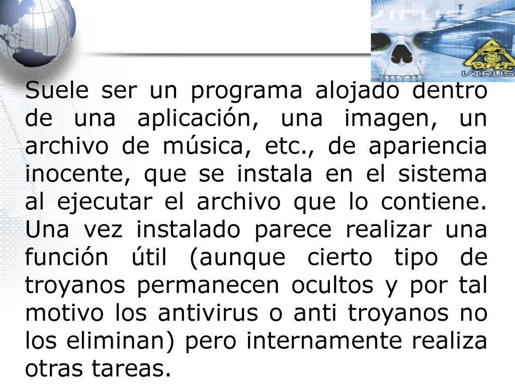 Suele ser un programa alojado dentro de una aplicación, una imagen, un archivo de música, etc., de apariencia inocente, que se instala en el sistema al ejecutar el archivo que lo contiene.