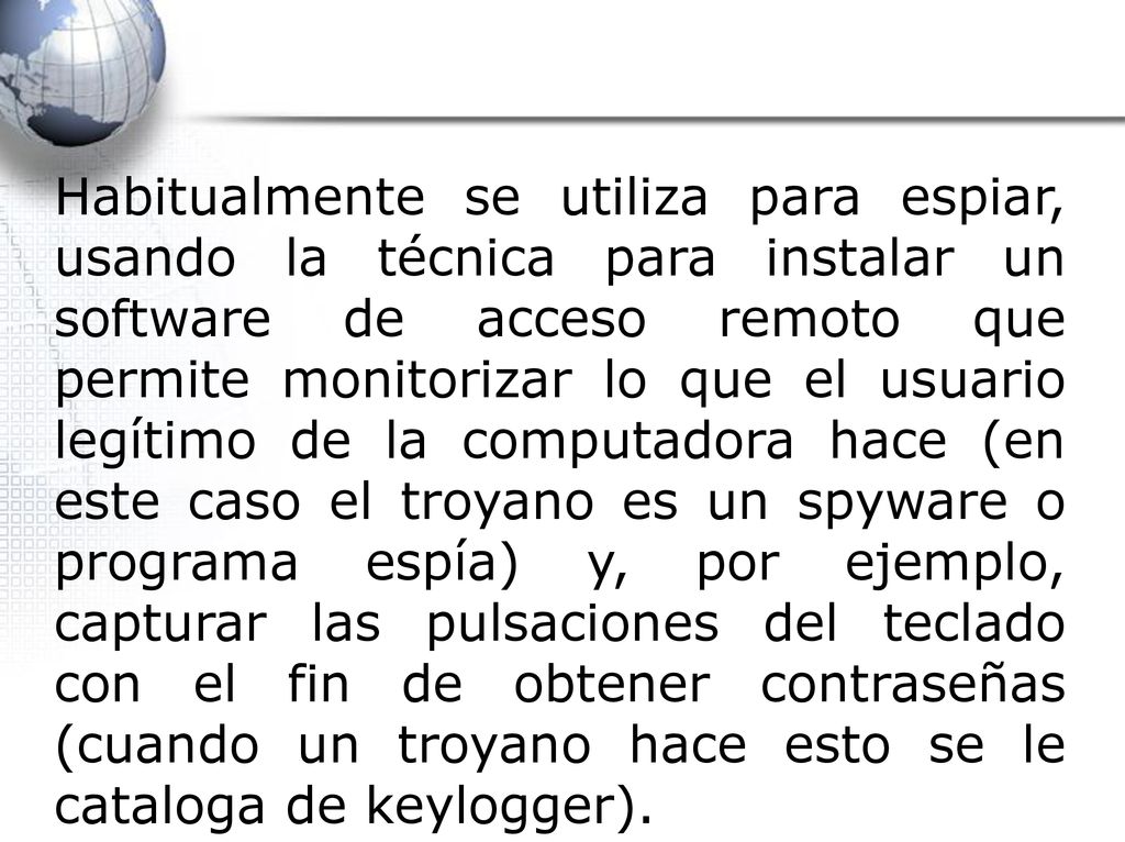 Habitualmente se utiliza para espiar, usando la técnica para instalar un software de acceso remoto que permite monitorizar lo que el usuario legítimo de la computadora hace (en este caso el troyano es un spyware o programa espía) y, por ejemplo, capturar las pulsaciones del teclado con el fin de obtener contraseñas (cuando un troyano hace esto se le cataloga de keylogger).