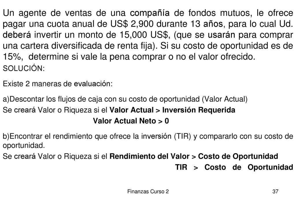 Un agente de ventas de una compañía de fondos mutuos, le ofrece pagar una cuota anual de US$ 2,900 durante 13 años, para lo cual Ud. deberá invertir un monto de 15,000 US$, (que se usarán para comprar una cartera diversificada de renta fija). Si su costo de oportunidad es de 15%, determine si vale la pena comprar o no el valor ofrecido.