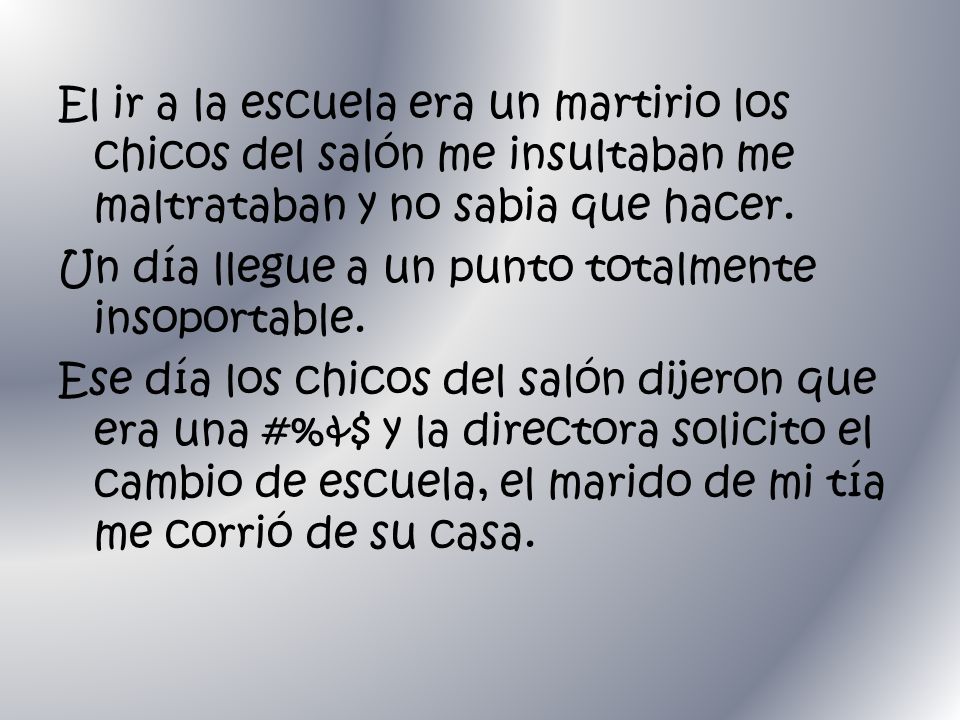 El ir a la escuela era un martirio los chicos del salón me insultaban me maltrataban y no sabia que hacer.