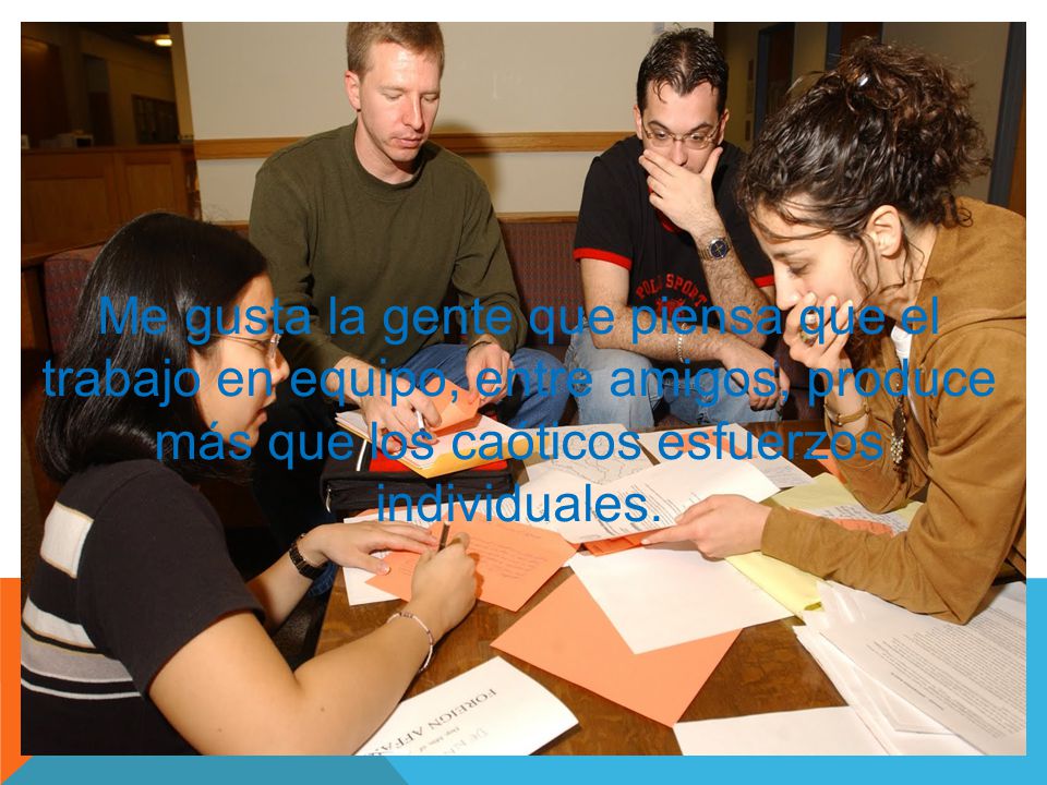 Me gusta la gente que piensa que el trabajo en equipo, entre amigos, produce más que los caóticos esfuerzos individuales.