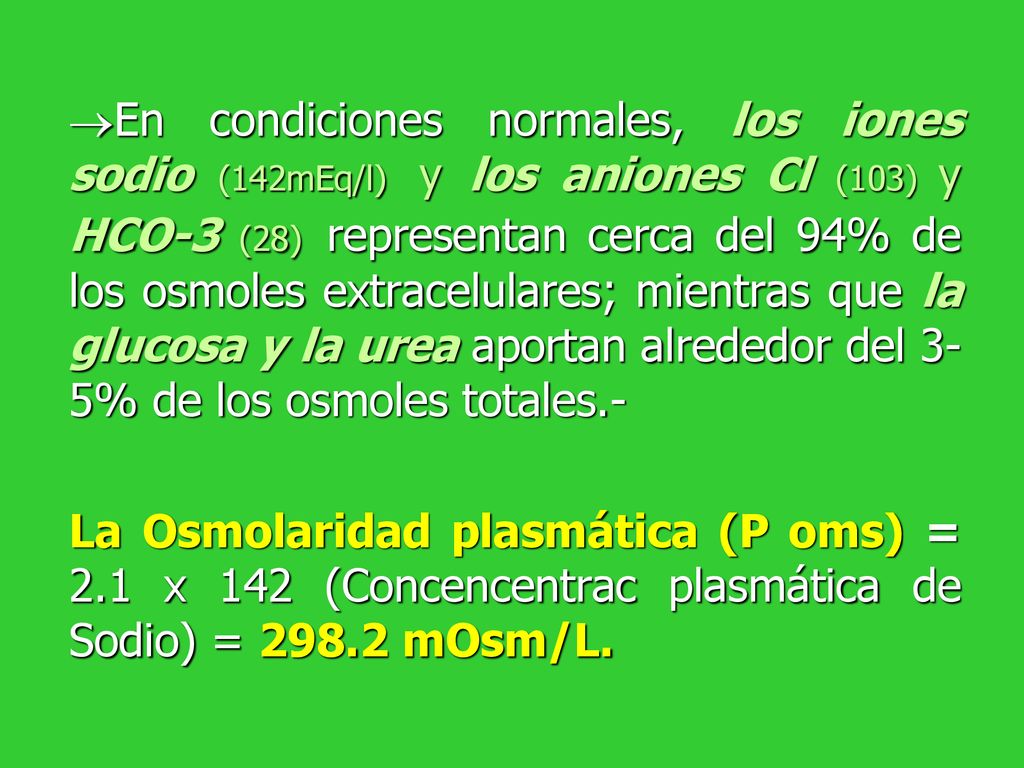 En condiciones normales, los iones sodio (142mEq/l) y los aniones Cl (103) y HCO-3 (28) representan cerca del 94% de los osmoles extracelulares; mientras que la glucosa y la urea aportan alrededor del 3-5% de los osmoles totales.-