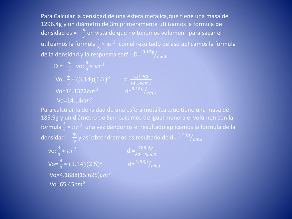Para Calcular la densidad de una esfera metalica,que tiene una masa de g y un diámetro de 3m primeramente utilizamos la formula de densidad es = 𝑚 𝑣 en vista de que no tenemos volumen para sacar el utilizamos la formula 4 3 ∗π r 3 con el resultado de eso aplicamos la formula de la densidad y la respuesta será : D= 𝟗.𝟏𝟓𝐠 𝐜𝐦𝟑