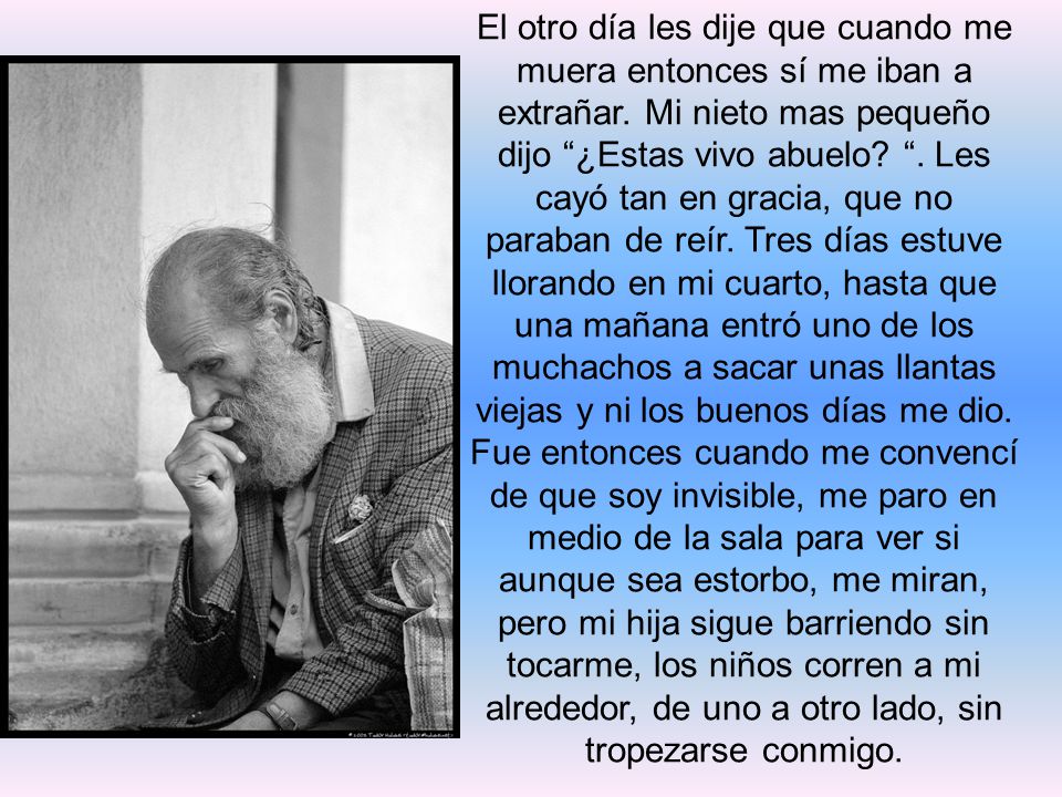 El otro día les dije que cuando me muera entonces sí me iban a extrañar. Mi nieto mas pequeño dijo ¿Estas vivo abuelo . Les cayó tan en gracia, que no paraban de reír. Tres días estuve llorando en mi cuarto, hasta que una mañana entró uno de los muchachos a sacar unas llantas viejas y ni los buenos días me dio.