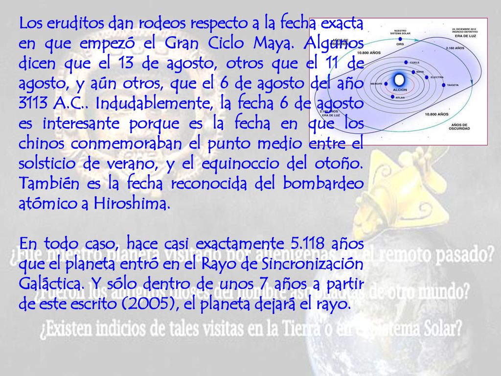 Los eruditos dan rodeos respecto a la fecha exacta en que empezó el Gran Ciclo Maya. Algunos dicen que el 13 de agosto, otros que el 11 de agosto, y aún otros, que el 6 de agosto del año 3113 A.C.. Indudablemente, la fecha 6 de agosto es interesante porque es la fecha en que los chinos conmemoraban el punto medio entre el solsticio de verano, y el equinoccio del otoño. También es la fecha reconocida del bombardeo atómico a Hiroshima.