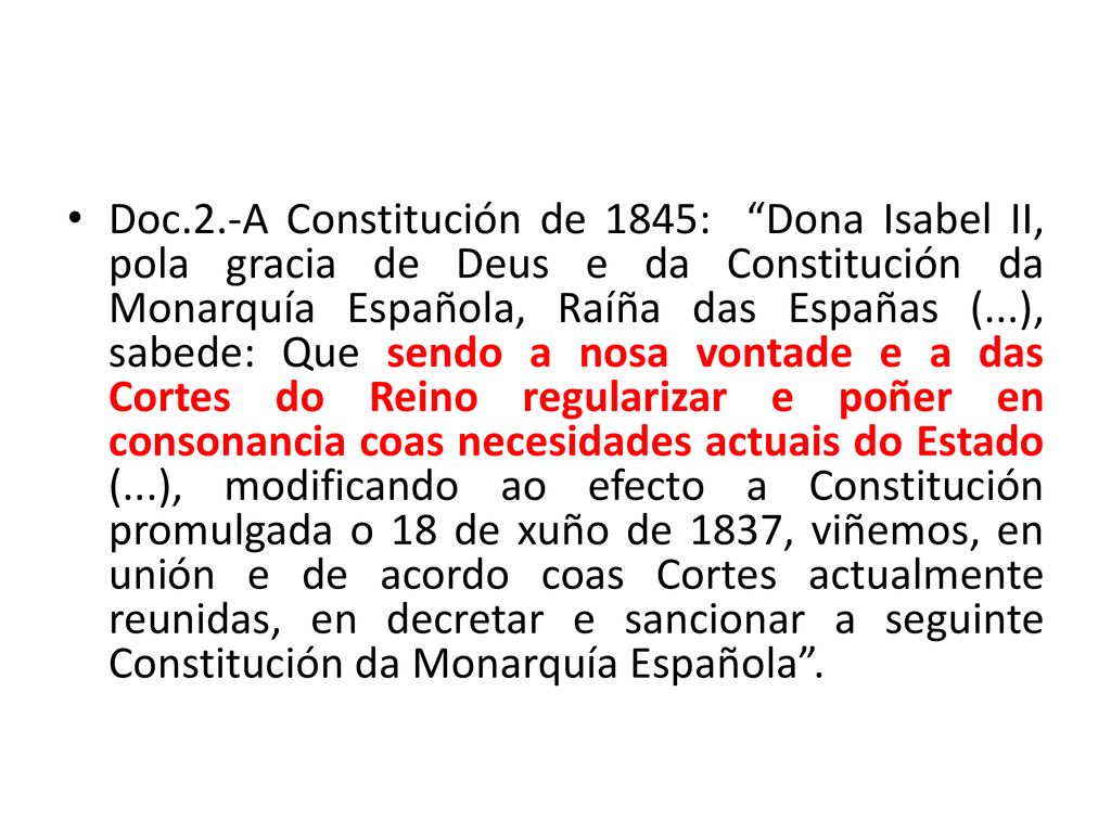Doc.2.-A Constitución de 1845: Dona Isabel II, pola gracia de Deus e da Constitución da Monarquía Española, Raíña das Españas (...), sabede: Que sendo a nosa vontade e a das Cortes do Reino regularizar e poñer en consonancia coas necesidades actuais do Estado (...), modificando ao efecto a Constitución promulgada o 18 de xuño de 1837, viñemos, en unión e de acordo coas Cortes actualmente reunidas, en decretar e sancionar a seguinte Constitución da Monarquía Española .