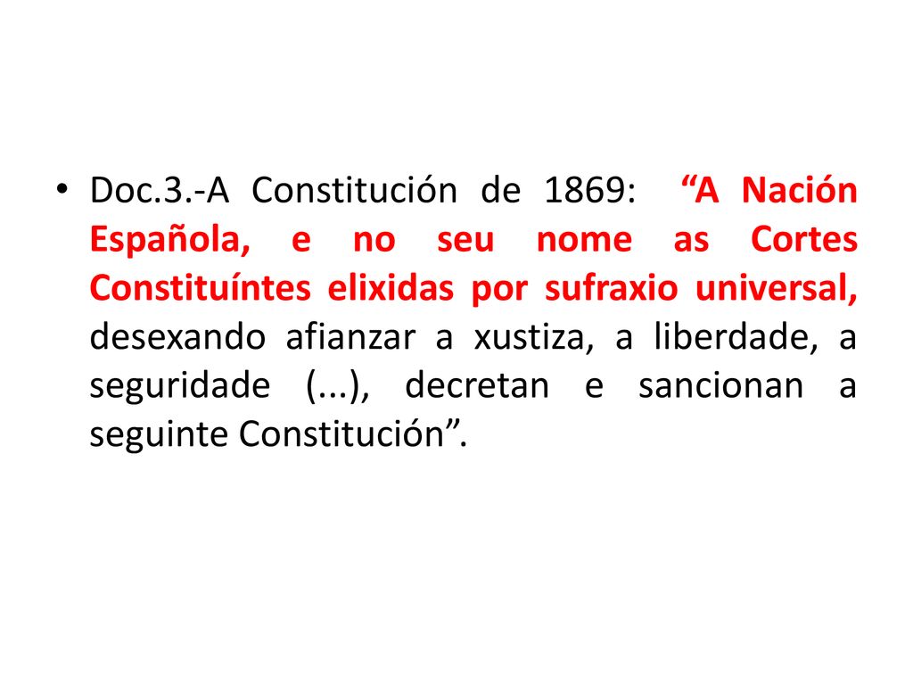 Doc.3.-A Constitución de 1869: A Nación Española, e no seu nome as Cortes Constituíntes elixidas por sufraxio universal, desexando afianzar a xustiza, a liberdade, a seguridade (...), decretan e sancionan a seguinte Constitución .