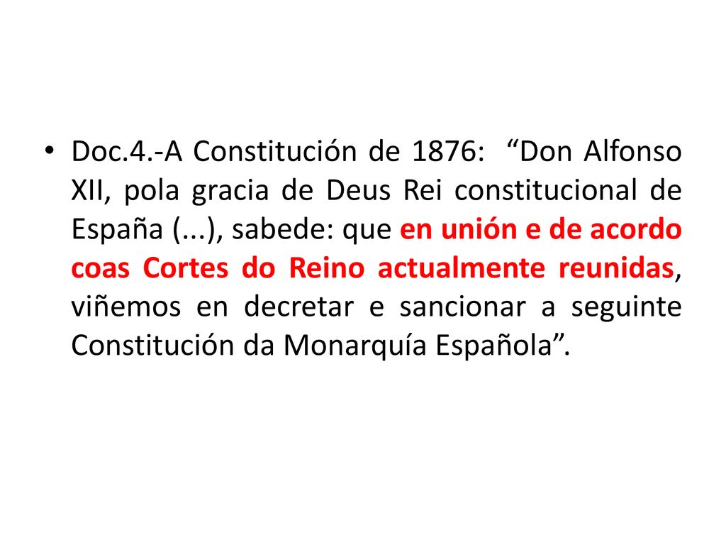 Doc.4.-A Constitución de 1876: Don Alfonso XII, pola gracia de Deus Rei constitucional de España (...), sabede: que en unión e de acordo coas Cortes do Reino actualmente reunidas, viñemos en decretar e sancionar a seguinte Constitución da Monarquía Española .