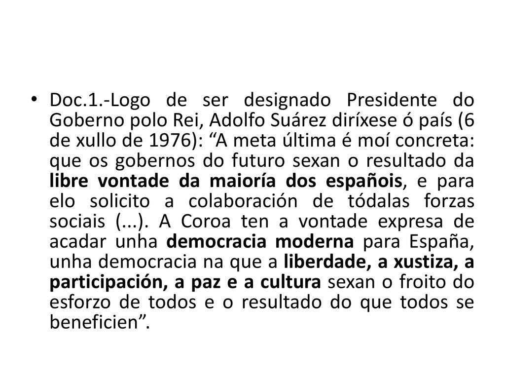 Doc.1.-Logo de ser designado Presidente do Goberno polo Rei, Adolfo Suárez diríxese ó país (6 de xullo de 1976): A meta última é moí concreta: que os gobernos do futuro sexan o resultado da libre vontade da maioría dos españois, e para elo solicito a colaboración de tódalas forzas sociais (...).