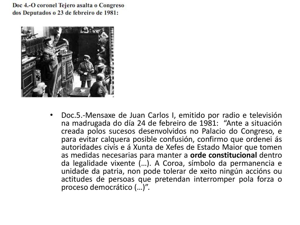 Doc.5.-Mensaxe de Juan Carlos I, emitido por radio e televisión na madrugada do día 24 de febreiro de 1981: Ante a situación creada polos sucesos desenvolvidos no Palacio do Congreso, e para evitar calquera posible confusión, confirmo que ordenei ás autoridades civís e á Xunta de Xefes de Estado Maior que tomen as medidas necesarias para manter a orde constitucional dentro da legalidade vixente (…).