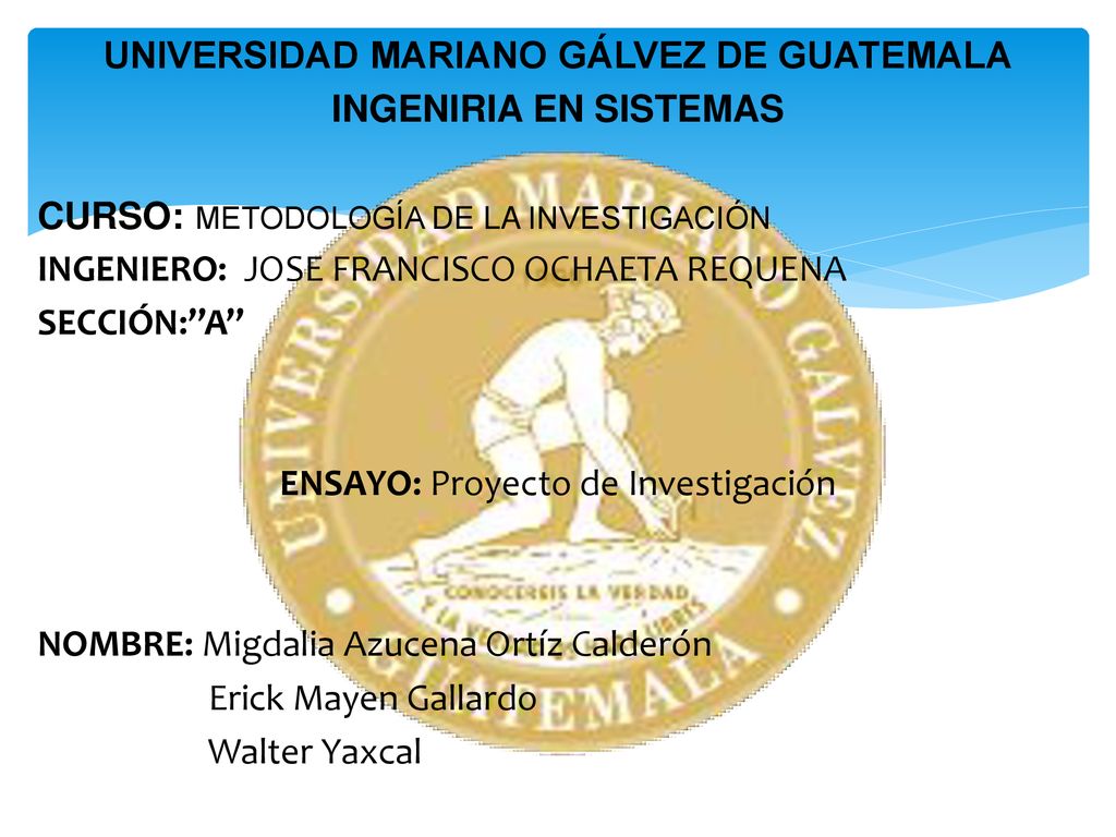 UNIVERSIDAD MARIANO GÁLVEZ DE GUATEMALA INGENIRIA EN SISTEMAS CURSO: METODOLOGÍA DE LA INVESTIGACIÓN INGENIERO: JOSE FRANCISCO OCHAETA REQUENA SECCIÓN: A ENSAYO: Proyecto de Investigación NOMBRE: Migdalia Azucena Ortíz Calderón Erick Mayen Gallardo Walter Yaxcal