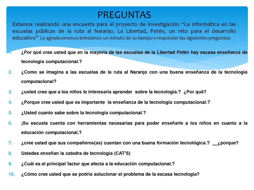 PREGUNTAS Estamos realizando una encuesta para el proyecto de investigación La informática en las escuelas públicas de la ruta al Naranjo, La Libertad, Petén, un reto para el desarrollo educativo Le agradeceremos brindarnos un minuto de su tiempo y responder las siguientes preguntas: