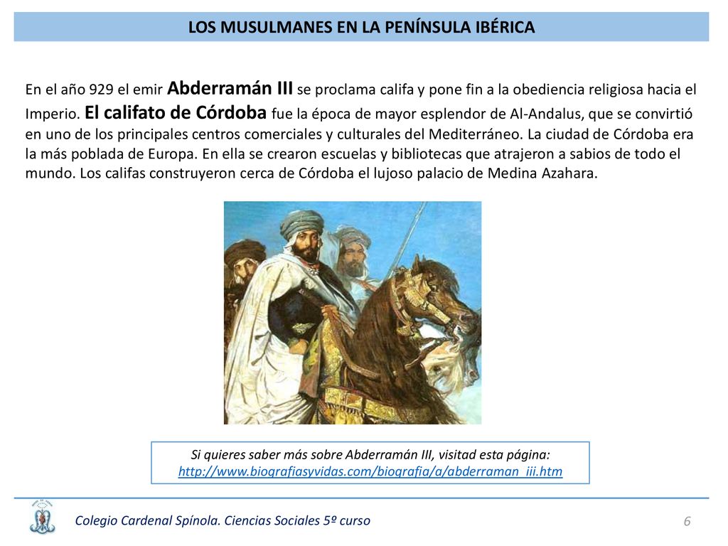 En el año 929 el emir Abderramán III se proclama califa y pone fin a la obediencia religiosa hacia el Imperio. El califato de Córdoba fue la época de mayor esplendor de Al-Andalus, que se convirtió en uno de los principales centros comerciales y culturales del Mediterráneo. La ciudad de Córdoba era la más poblada de Europa. En ella se crearon escuelas y bibliotecas que atrajeron a sabios de todo el mundo. Los califas construyeron cerca de Córdoba el lujoso palacio de Medina Azahara.