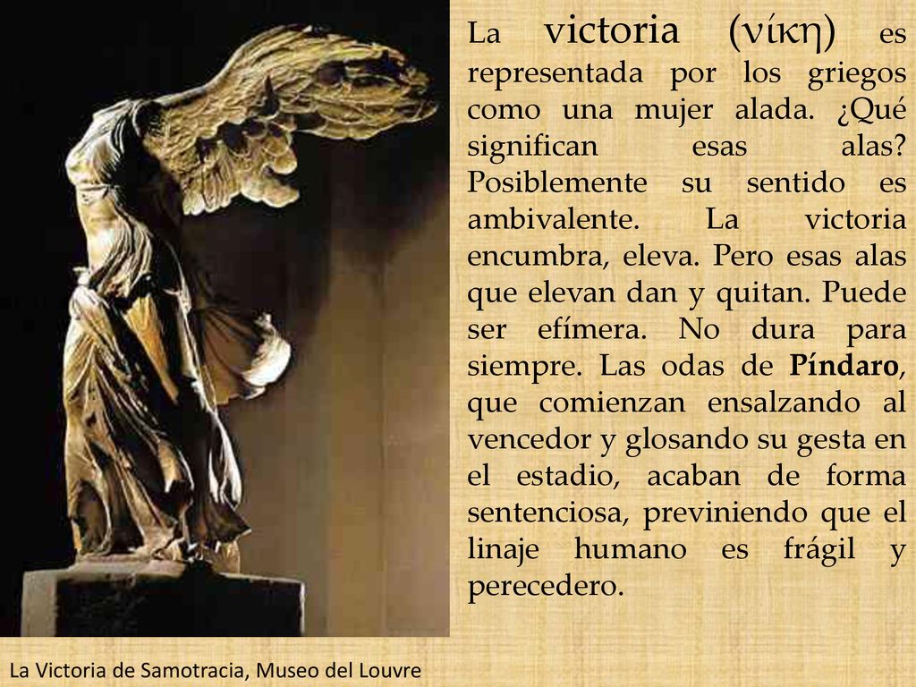 La victoria (νίκη) es representada por los griegos como una mujer alada. ¿Qué significan esas alas Posiblemente su sentido es ambivalente. La victoria encumbra, eleva. Pero esas alas que elevan dan y quitan. Puede ser efímera. No dura para siempre. Las odas de Píndaro, que comienzan ensalzando al vencedor y glosando su gesta en el estadio, acaban de forma sentenciosa, previniendo que el linaje humano es frágil y perecedero.