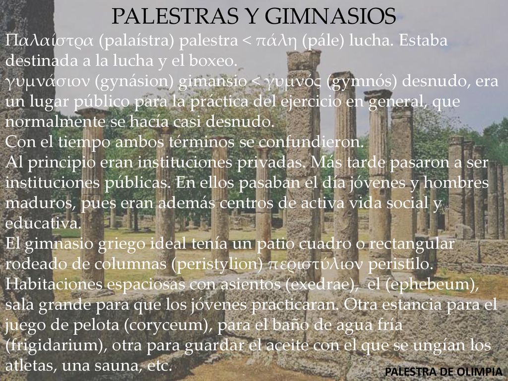 PALESTRAS Y GIMNASIOS Παλαίστρα (palaístra) palestra < πάλη (pále) lucha. Estaba destinada a la lucha y el boxeo.