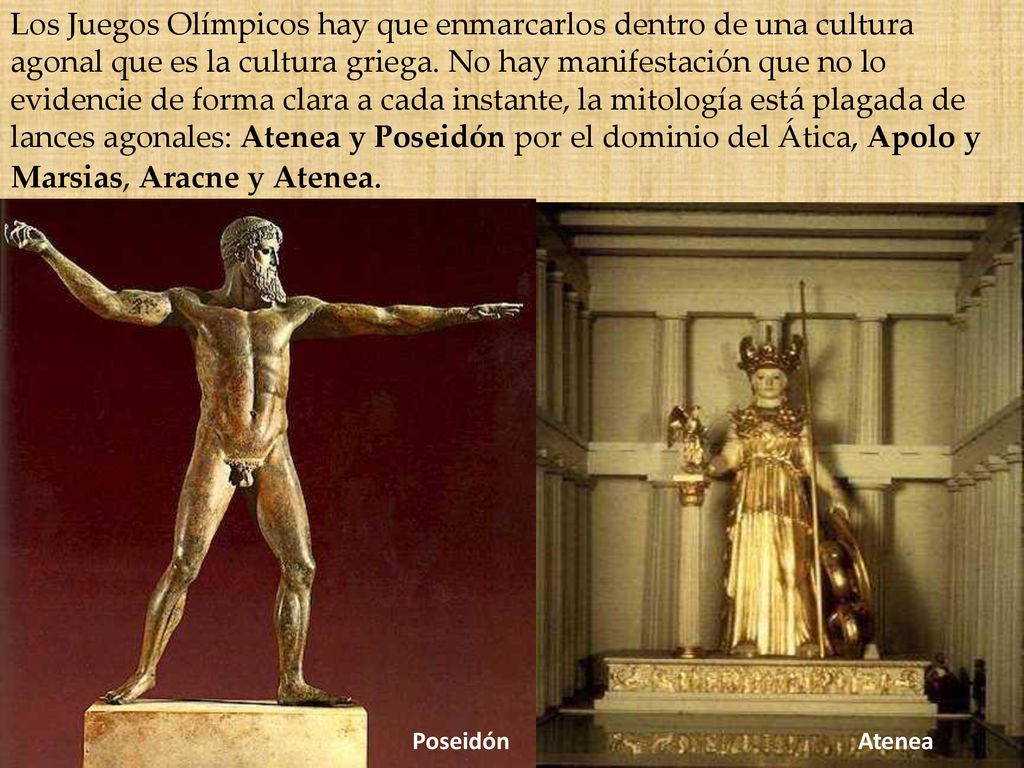 Los Juegos Olímpicos hay que enmarcarlos dentro de una cultura agonal que es la cultura griega. No hay manifestación que no lo evidencie de forma clara a cada instante, la mitología está plagada de lances agonales: Atenea y Poseidón por el dominio del Ática, Apolo y Marsias, Aracne y Atenea.