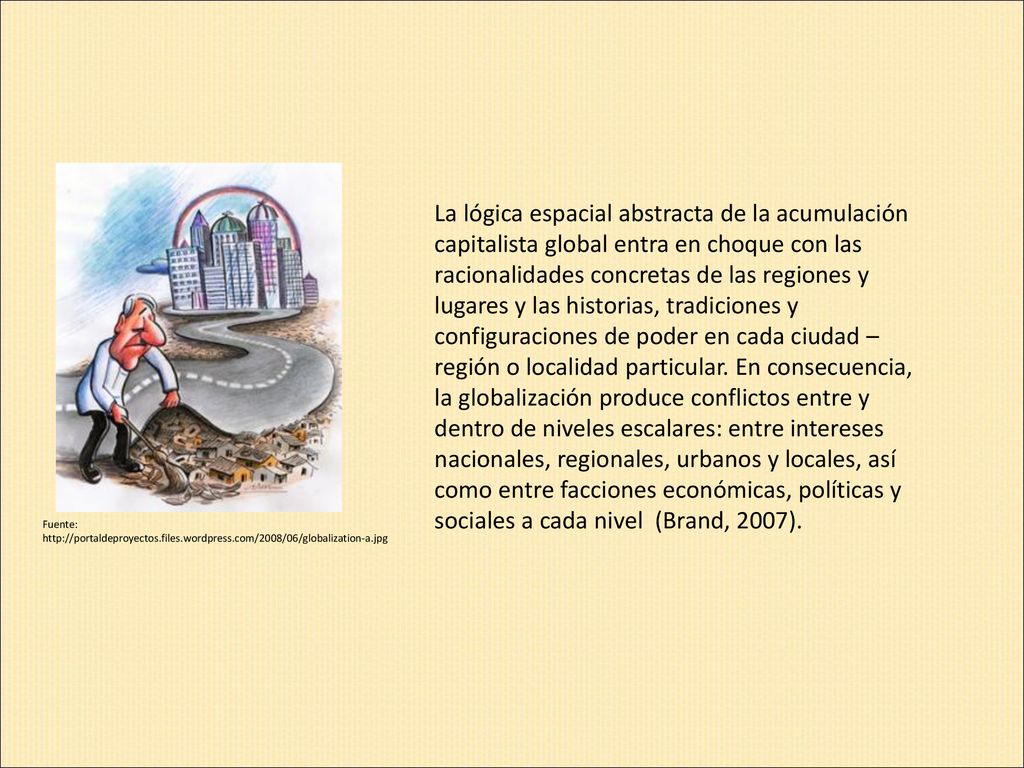 La lógica espacial abstracta de la acumulación capitalista global entra en choque con las racionalidades concretas de las regiones y lugares y las historias, tradiciones y configuraciones de poder en cada ciudad – región o localidad particular. En consecuencia, la globalización produce conflictos entre y dentro de niveles escalares: entre intereses nacionales, regionales, urbanos y locales, así como entre facciones económicas, políticas y sociales a cada nivel (Brand, 2007).