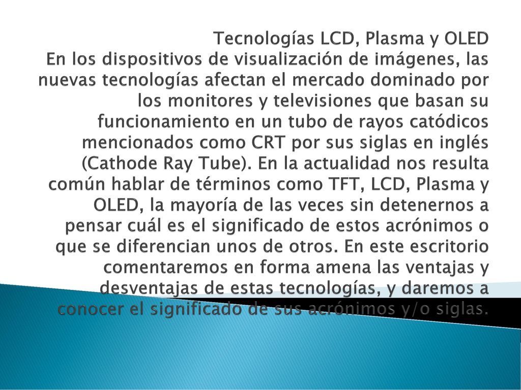Tecnologías LCD, Plasma y OLED En los dispositivos de visualización de imágenes, las nuevas tecnologías afectan el mercado dominado por los monitores y televisiones que basan su funcionamiento en un tubo de rayos catódicos mencionados como CRT por sus siglas en inglés (Cathode Ray Tube).