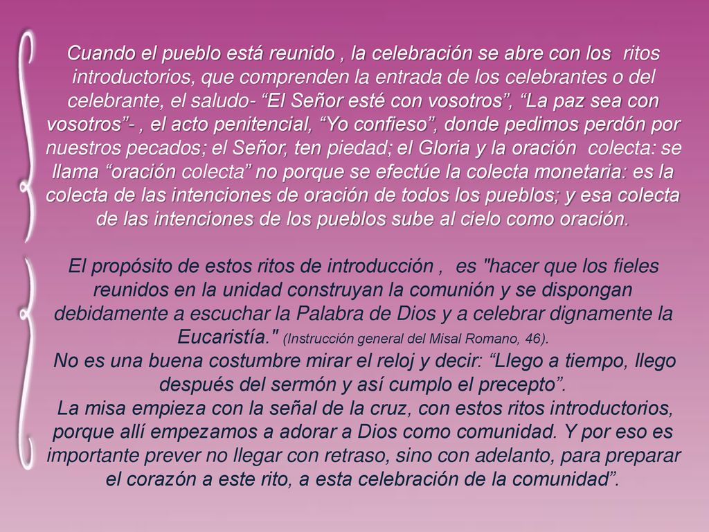 Cuando el pueblo está reunido , la celebración se abre con los ritos introductorios, que comprenden la entrada de los celebrantes o del celebrante, el saludo- El Señor esté con vosotros , La paz sea con vosotros - , el acto penitencial, Yo confieso , donde pedimos perdón por nuestros pecados; el Señor, ten piedad; el Gloria y la oración colecta: se llama oración colecta no porque se efectúe la colecta monetaria: es la colecta de las intenciones de oración de todos los pueblos; y esa colecta de las intenciones de los pueblos sube al cielo como oración.