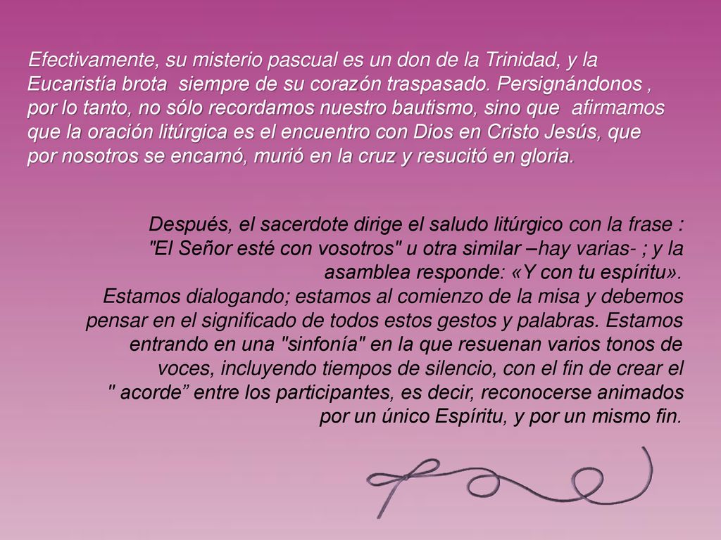 Efectivamente, su misterio pascual es un don de la Trinidad, y la Eucaristía brota siempre de su corazón traspasado. Persignándonos , por lo tanto, no sólo recordamos nuestro bautismo, sino que afirmamos que la oración litúrgica es el encuentro con Dios en Cristo Jesús, que por nosotros se encarnó, murió en la cruz y resucitó en gloria.