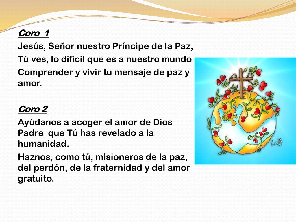 Coro 1 Jesús, Señor nuestro Príncipe de la Paz, Tú ves, lo difícil que es a nuestro mundo Comprender y vivir tu mensaje de paz y amor.