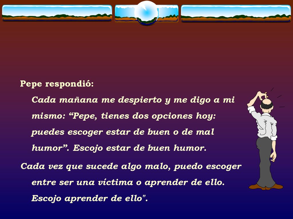 Pepe respondió: Cada mañana me despierto y me digo a mi mismo: Pepe, tienes dos opciones hoy: puedes escoger estar de buen o de mal humor . Escojo estar de buen humor.
