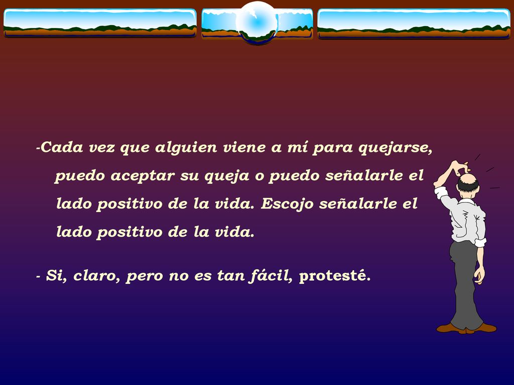 -Cada vez que alguien viene a mí para quejarse, puedo aceptar su queja o puedo señalarle el lado positivo de la vida. Escojo señalarle el lado positivo de la vida.