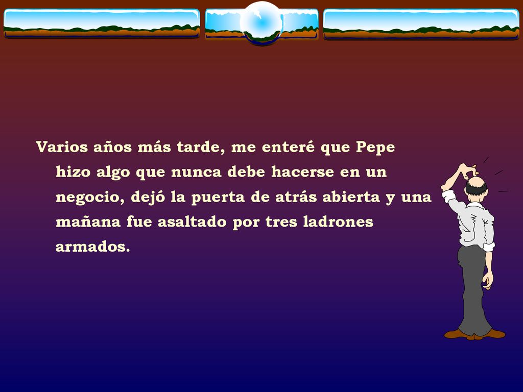 Varios años más tarde, me enteré que Pepe hizo algo que nunca debe hacerse en un negocio, dejó la puerta de atrás abierta y una mañana fue asaltado por tres ladrones armados.
