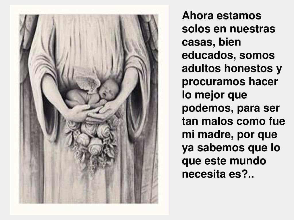 Ahora estamos solos en nuestras casas, bien educados, somos adultos honestos y procuramos hacer lo mejor que podemos, para ser tan malos como fue mi madre, por que ya sabemos que lo que este mundo necesita es ..
