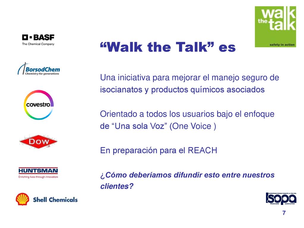 Walk the Talk es Una iniciativa para mejorar el manejo seguro de isocianatos y productos químicos asociados Orientado a todos los usuarios bajo el enfoque de Una sola Voz (One Voice ) En preparación para el REACH ¿Cómo deberíamos difundir esto entre nuestros clientes